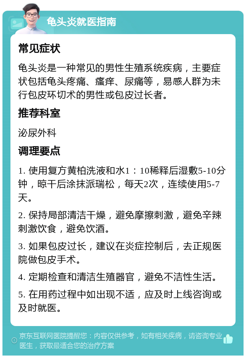 龟头炎就医指南 常见症状 龟头炎是一种常见的男性生殖系统疾病，主要症状包括龟头疼痛、瘙痒、尿痛等，易感人群为未行包皮环切术的男性或包皮过长者。 推荐科室 泌尿外科 调理要点 1. 使用复方黄柏洗液和水1：10稀释后湿敷5-10分钟，晾干后涂抹派瑞松，每天2次，连续使用5-7天。 2. 保持局部清洁干燥，避免摩擦刺激，避免辛辣刺激饮食，避免饮酒。 3. 如果包皮过长，建议在炎症控制后，去正规医院做包皮手术。 4. 定期检查和清洁生殖器官，避免不洁性生活。 5. 在用药过程中如出现不适，应及时上线咨询或及时就医。