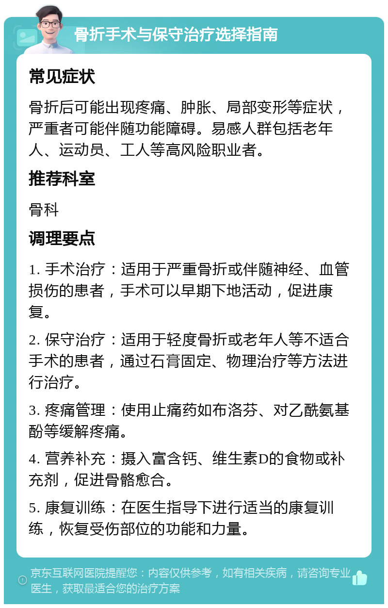 骨折手术与保守治疗选择指南 常见症状 骨折后可能出现疼痛、肿胀、局部变形等症状，严重者可能伴随功能障碍。易感人群包括老年人、运动员、工人等高风险职业者。 推荐科室 骨科 调理要点 1. 手术治疗：适用于严重骨折或伴随神经、血管损伤的患者，手术可以早期下地活动，促进康复。 2. 保守治疗：适用于轻度骨折或老年人等不适合手术的患者，通过石膏固定、物理治疗等方法进行治疗。 3. 疼痛管理：使用止痛药如布洛芬、对乙酰氨基酚等缓解疼痛。 4. 营养补充：摄入富含钙、维生素D的食物或补充剂，促进骨骼愈合。 5. 康复训练：在医生指导下进行适当的康复训练，恢复受伤部位的功能和力量。