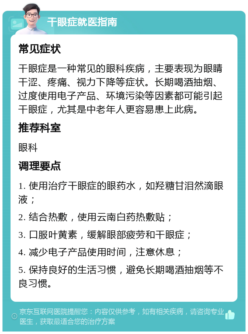 干眼症就医指南 常见症状 干眼症是一种常见的眼科疾病，主要表现为眼睛干涩、疼痛、视力下降等症状。长期喝酒抽烟、过度使用电子产品、环境污染等因素都可能引起干眼症，尤其是中老年人更容易患上此病。 推荐科室 眼科 调理要点 1. 使用治疗干眼症的眼药水，如羟糖甘泪然滴眼液； 2. 结合热敷，使用云南白药热敷贴； 3. 口服叶黄素，缓解眼部疲劳和干眼症； 4. 减少电子产品使用时间，注意休息； 5. 保持良好的生活习惯，避免长期喝酒抽烟等不良习惯。