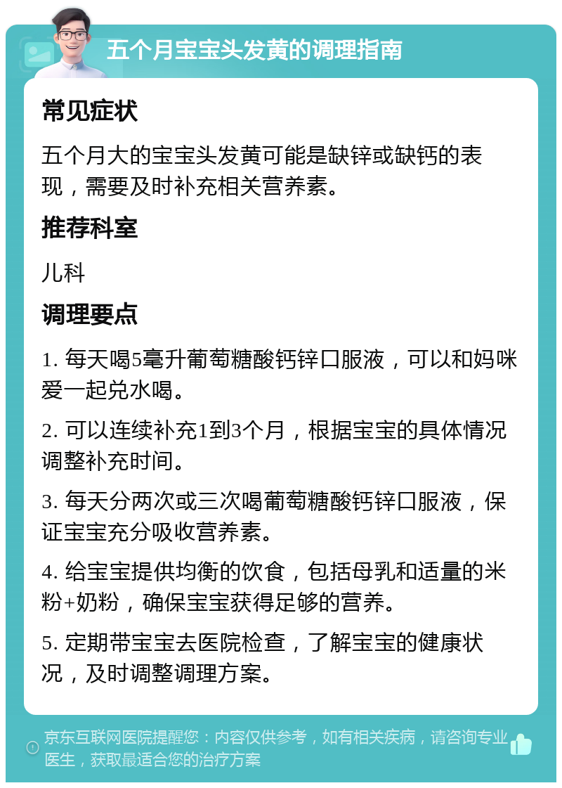 五个月宝宝头发黄的调理指南 常见症状 五个月大的宝宝头发黄可能是缺锌或缺钙的表现，需要及时补充相关营养素。 推荐科室 儿科 调理要点 1. 每天喝5毫升葡萄糖酸钙锌口服液，可以和妈咪爱一起兑水喝。 2. 可以连续补充1到3个月，根据宝宝的具体情况调整补充时间。 3. 每天分两次或三次喝葡萄糖酸钙锌口服液，保证宝宝充分吸收营养素。 4. 给宝宝提供均衡的饮食，包括母乳和适量的米粉+奶粉，确保宝宝获得足够的营养。 5. 定期带宝宝去医院检查，了解宝宝的健康状况，及时调整调理方案。