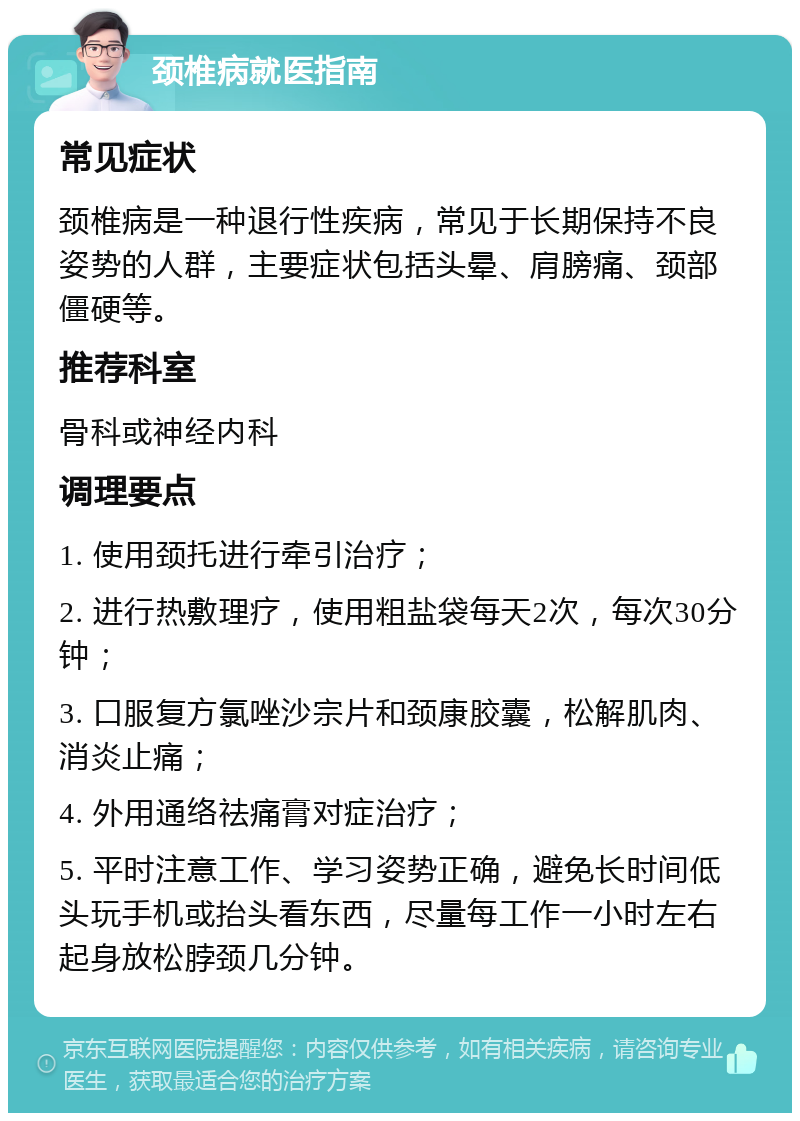 颈椎病就医指南 常见症状 颈椎病是一种退行性疾病，常见于长期保持不良姿势的人群，主要症状包括头晕、肩膀痛、颈部僵硬等。 推荐科室 骨科或神经内科 调理要点 1. 使用颈托进行牵引治疗； 2. 进行热敷理疗，使用粗盐袋每天2次，每次30分钟； 3. 口服复方氯唑沙宗片和颈康胶囊，松解肌肉、消炎止痛； 4. 外用通络祛痛膏对症治疗； 5. 平时注意工作、学习姿势正确，避免长时间低头玩手机或抬头看东西，尽量每工作一小时左右起身放松脖颈几分钟。