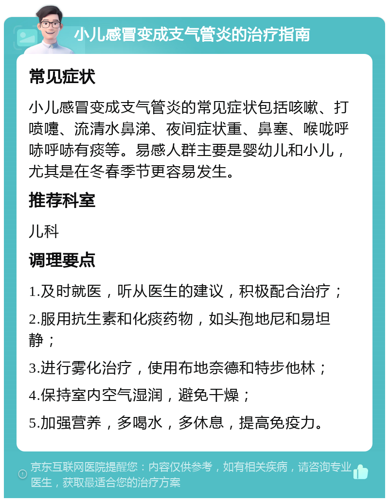 小儿感冒变成支气管炎的治疗指南 常见症状 小儿感冒变成支气管炎的常见症状包括咳嗽、打喷嚏、流清水鼻涕、夜间症状重、鼻塞、喉咙呼哧呼哧有痰等。易感人群主要是婴幼儿和小儿，尤其是在冬春季节更容易发生。 推荐科室 儿科 调理要点 1.及时就医，听从医生的建议，积极配合治疗； 2.服用抗生素和化痰药物，如头孢地尼和易坦静； 3.进行雾化治疗，使用布地奈德和特步他林； 4.保持室内空气湿润，避免干燥； 5.加强营养，多喝水，多休息，提高免疫力。