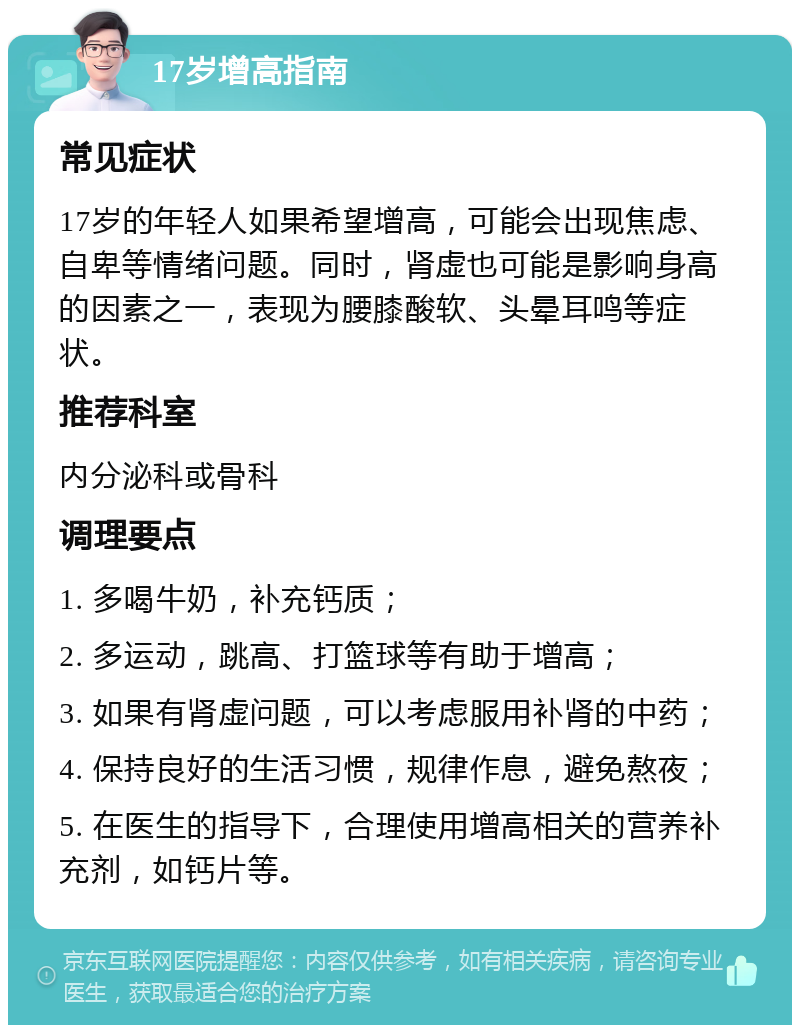 17岁增高指南 常见症状 17岁的年轻人如果希望增高，可能会出现焦虑、自卑等情绪问题。同时，肾虚也可能是影响身高的因素之一，表现为腰膝酸软、头晕耳鸣等症状。 推荐科室 内分泌科或骨科 调理要点 1. 多喝牛奶，补充钙质； 2. 多运动，跳高、打篮球等有助于增高； 3. 如果有肾虚问题，可以考虑服用补肾的中药； 4. 保持良好的生活习惯，规律作息，避免熬夜； 5. 在医生的指导下，合理使用增高相关的营养补充剂，如钙片等。