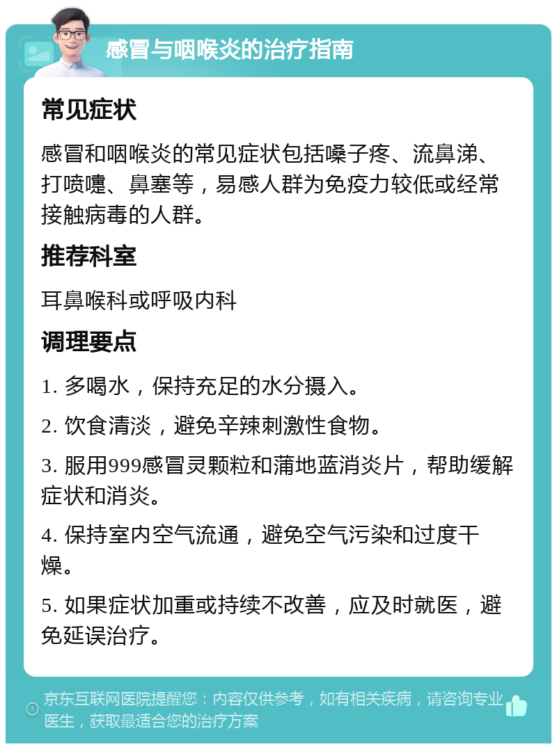 感冒与咽喉炎的治疗指南 常见症状 感冒和咽喉炎的常见症状包括嗓子疼、流鼻涕、打喷嚏、鼻塞等，易感人群为免疫力较低或经常接触病毒的人群。 推荐科室 耳鼻喉科或呼吸内科 调理要点 1. 多喝水，保持充足的水分摄入。 2. 饮食清淡，避免辛辣刺激性食物。 3. 服用999感冒灵颗粒和蒲地蓝消炎片，帮助缓解症状和消炎。 4. 保持室内空气流通，避免空气污染和过度干燥。 5. 如果症状加重或持续不改善，应及时就医，避免延误治疗。