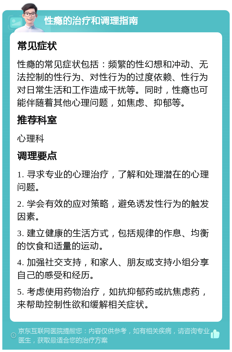 性瘾的治疗和调理指南 常见症状 性瘾的常见症状包括：频繁的性幻想和冲动、无法控制的性行为、对性行为的过度依赖、性行为对日常生活和工作造成干扰等。同时，性瘾也可能伴随着其他心理问题，如焦虑、抑郁等。 推荐科室 心理科 调理要点 1. 寻求专业的心理治疗，了解和处理潜在的心理问题。 2. 学会有效的应对策略，避免诱发性行为的触发因素。 3. 建立健康的生活方式，包括规律的作息、均衡的饮食和适量的运动。 4. 加强社交支持，和家人、朋友或支持小组分享自己的感受和经历。 5. 考虑使用药物治疗，如抗抑郁药或抗焦虑药，来帮助控制性欲和缓解相关症状。