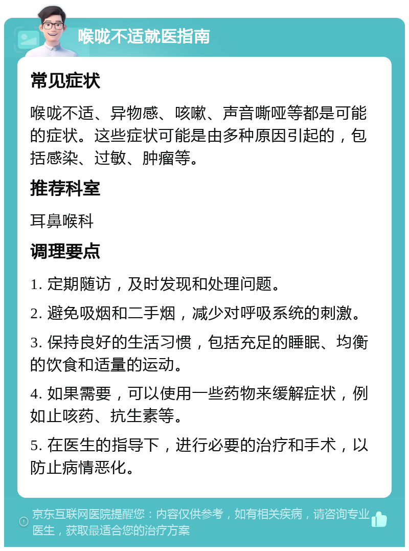 喉咙不适就医指南 常见症状 喉咙不适、异物感、咳嗽、声音嘶哑等都是可能的症状。这些症状可能是由多种原因引起的，包括感染、过敏、肿瘤等。 推荐科室 耳鼻喉科 调理要点 1. 定期随访，及时发现和处理问题。 2. 避免吸烟和二手烟，减少对呼吸系统的刺激。 3. 保持良好的生活习惯，包括充足的睡眠、均衡的饮食和适量的运动。 4. 如果需要，可以使用一些药物来缓解症状，例如止咳药、抗生素等。 5. 在医生的指导下，进行必要的治疗和手术，以防止病情恶化。