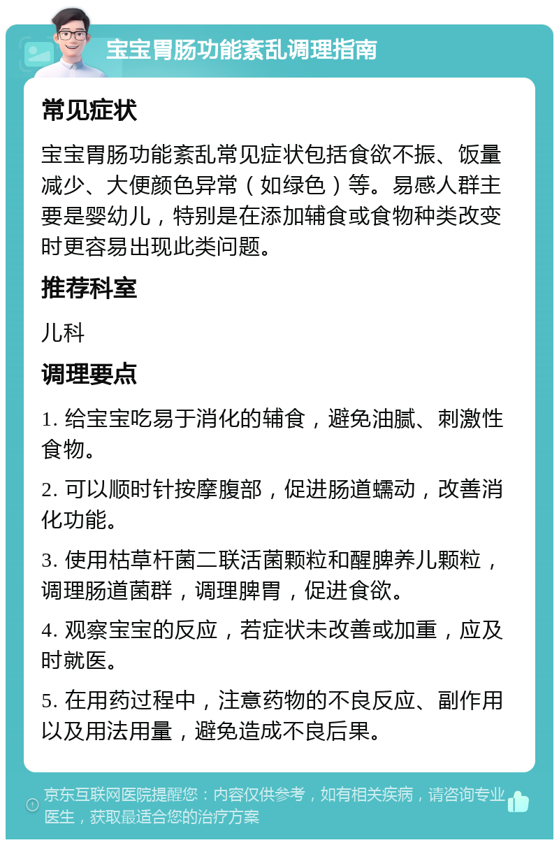 宝宝胃肠功能紊乱调理指南 常见症状 宝宝胃肠功能紊乱常见症状包括食欲不振、饭量减少、大便颜色异常（如绿色）等。易感人群主要是婴幼儿，特别是在添加辅食或食物种类改变时更容易出现此类问题。 推荐科室 儿科 调理要点 1. 给宝宝吃易于消化的辅食，避免油腻、刺激性食物。 2. 可以顺时针按摩腹部，促进肠道蠕动，改善消化功能。 3. 使用枯草杆菌二联活菌颗粒和醒脾养儿颗粒，调理肠道菌群，调理脾胃，促进食欲。 4. 观察宝宝的反应，若症状未改善或加重，应及时就医。 5. 在用药过程中，注意药物的不良反应、副作用以及用法用量，避免造成不良后果。