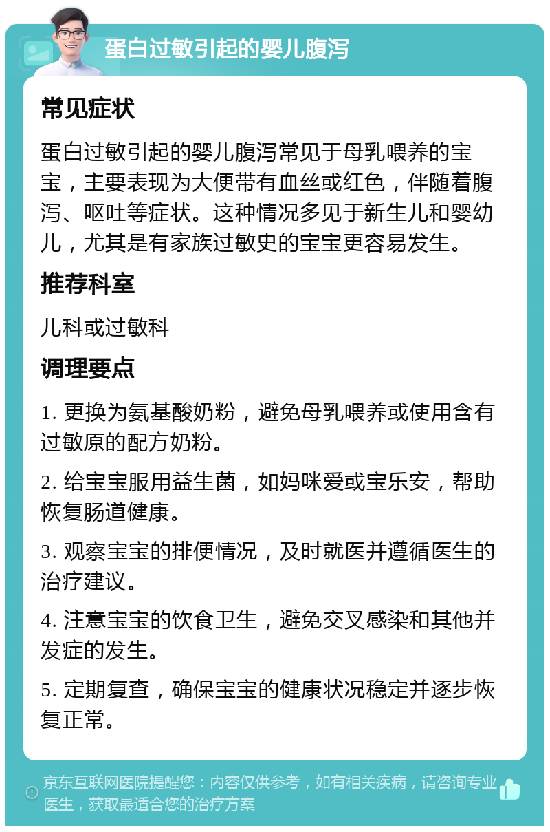 蛋白过敏引起的婴儿腹泻 常见症状 蛋白过敏引起的婴儿腹泻常见于母乳喂养的宝宝，主要表现为大便带有血丝或红色，伴随着腹泻、呕吐等症状。这种情况多见于新生儿和婴幼儿，尤其是有家族过敏史的宝宝更容易发生。 推荐科室 儿科或过敏科 调理要点 1. 更换为氨基酸奶粉，避免母乳喂养或使用含有过敏原的配方奶粉。 2. 给宝宝服用益生菌，如妈咪爱或宝乐安，帮助恢复肠道健康。 3. 观察宝宝的排便情况，及时就医并遵循医生的治疗建议。 4. 注意宝宝的饮食卫生，避免交叉感染和其他并发症的发生。 5. 定期复查，确保宝宝的健康状况稳定并逐步恢复正常。