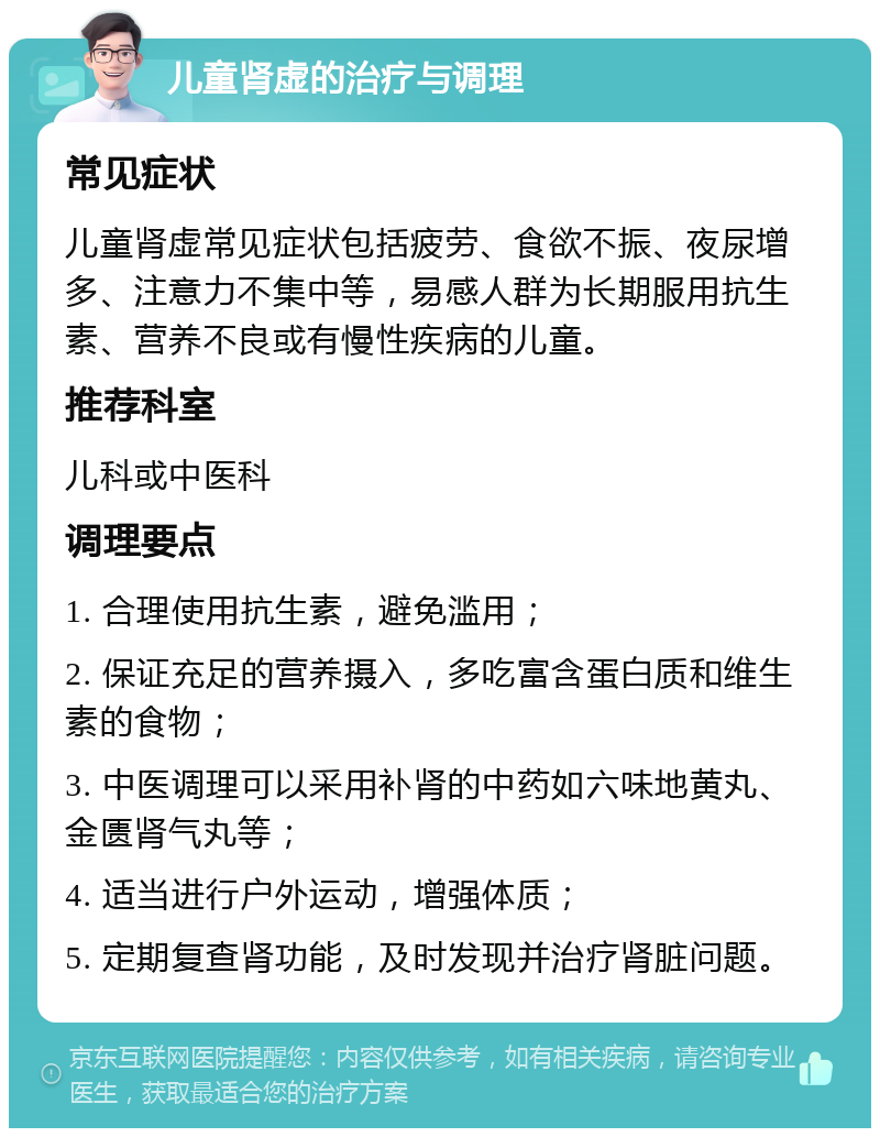 儿童肾虚的治疗与调理 常见症状 儿童肾虚常见症状包括疲劳、食欲不振、夜尿增多、注意力不集中等，易感人群为长期服用抗生素、营养不良或有慢性疾病的儿童。 推荐科室 儿科或中医科 调理要点 1. 合理使用抗生素，避免滥用； 2. 保证充足的营养摄入，多吃富含蛋白质和维生素的食物； 3. 中医调理可以采用补肾的中药如六味地黄丸、金匮肾气丸等； 4. 适当进行户外运动，增强体质； 5. 定期复查肾功能，及时发现并治疗肾脏问题。