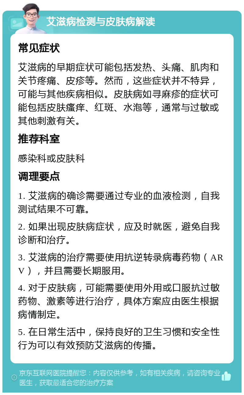 艾滋病检测与皮肤病解读 常见症状 艾滋病的早期症状可能包括发热、头痛、肌肉和关节疼痛、皮疹等。然而，这些症状并不特异，可能与其他疾病相似。皮肤病如寻麻疹的症状可能包括皮肤瘙痒、红斑、水泡等，通常与过敏或其他刺激有关。 推荐科室 感染科或皮肤科 调理要点 1. 艾滋病的确诊需要通过专业的血液检测，自我测试结果不可靠。 2. 如果出现皮肤病症状，应及时就医，避免自我诊断和治疗。 3. 艾滋病的治疗需要使用抗逆转录病毒药物（ARV），并且需要长期服用。 4. 对于皮肤病，可能需要使用外用或口服抗过敏药物、激素等进行治疗，具体方案应由医生根据病情制定。 5. 在日常生活中，保持良好的卫生习惯和安全性行为可以有效预防艾滋病的传播。