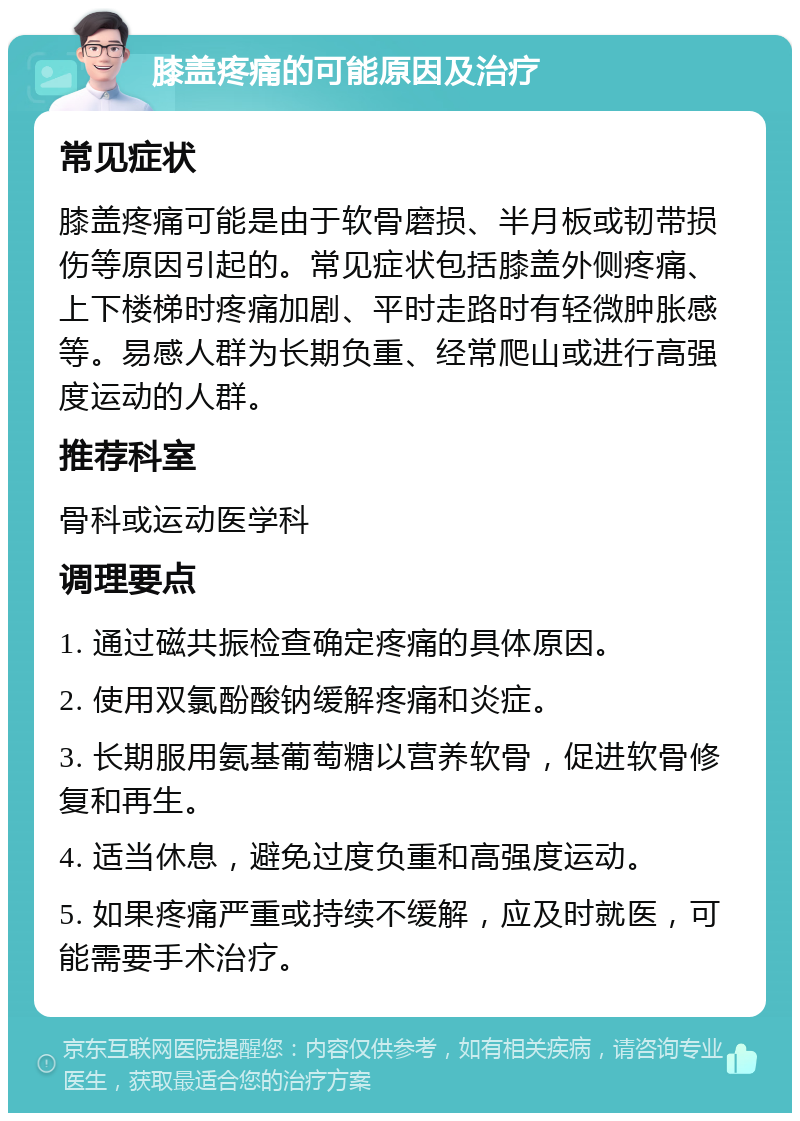 膝盖疼痛的可能原因及治疗 常见症状 膝盖疼痛可能是由于软骨磨损、半月板或韧带损伤等原因引起的。常见症状包括膝盖外侧疼痛、上下楼梯时疼痛加剧、平时走路时有轻微肿胀感等。易感人群为长期负重、经常爬山或进行高强度运动的人群。 推荐科室 骨科或运动医学科 调理要点 1. 通过磁共振检查确定疼痛的具体原因。 2. 使用双氯酚酸钠缓解疼痛和炎症。 3. 长期服用氨基葡萄糖以营养软骨，促进软骨修复和再生。 4. 适当休息，避免过度负重和高强度运动。 5. 如果疼痛严重或持续不缓解，应及时就医，可能需要手术治疗。