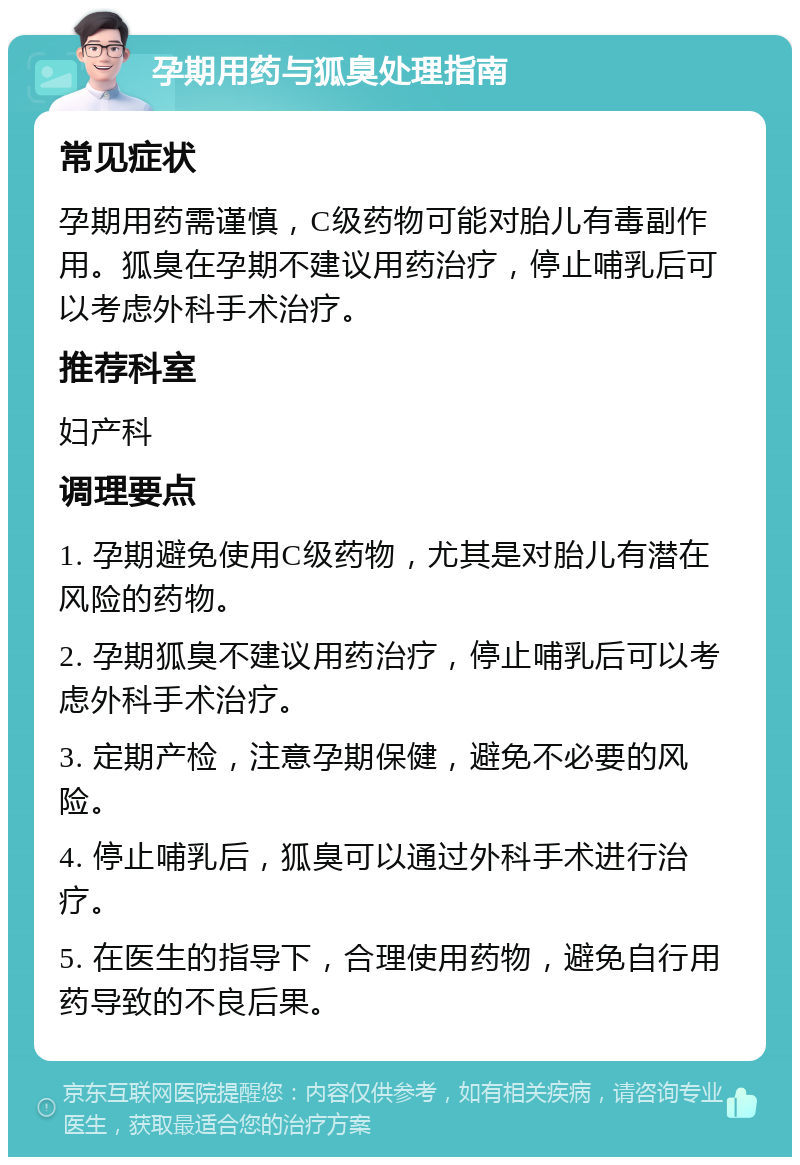 孕期用药与狐臭处理指南 常见症状 孕期用药需谨慎，C级药物可能对胎儿有毒副作用。狐臭在孕期不建议用药治疗，停止哺乳后可以考虑外科手术治疗。 推荐科室 妇产科 调理要点 1. 孕期避免使用C级药物，尤其是对胎儿有潜在风险的药物。 2. 孕期狐臭不建议用药治疗，停止哺乳后可以考虑外科手术治疗。 3. 定期产检，注意孕期保健，避免不必要的风险。 4. 停止哺乳后，狐臭可以通过外科手术进行治疗。 5. 在医生的指导下，合理使用药物，避免自行用药导致的不良后果。