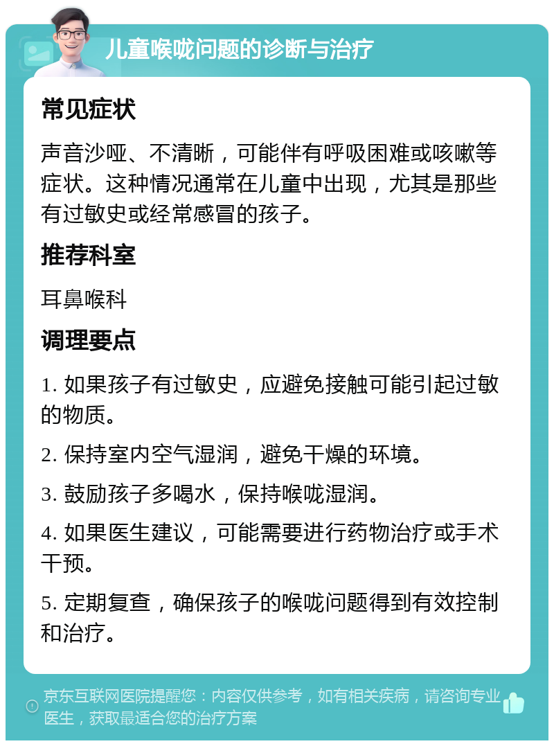 儿童喉咙问题的诊断与治疗 常见症状 声音沙哑、不清晰，可能伴有呼吸困难或咳嗽等症状。这种情况通常在儿童中出现，尤其是那些有过敏史或经常感冒的孩子。 推荐科室 耳鼻喉科 调理要点 1. 如果孩子有过敏史，应避免接触可能引起过敏的物质。 2. 保持室内空气湿润，避免干燥的环境。 3. 鼓励孩子多喝水，保持喉咙湿润。 4. 如果医生建议，可能需要进行药物治疗或手术干预。 5. 定期复查，确保孩子的喉咙问题得到有效控制和治疗。