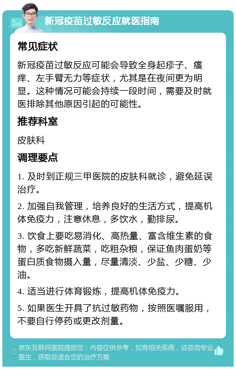 新冠疫苗过敏反应就医指南 常见症状 新冠疫苗过敏反应可能会导致全身起疹子、瘙痒、左手臂无力等症状，尤其是在夜间更为明显。这种情况可能会持续一段时间，需要及时就医排除其他原因引起的可能性。 推荐科室 皮肤科 调理要点 1. 及时到正规三甲医院的皮肤科就诊，避免延误治疗。 2. 加强自我管理，培养良好的生活方式，提高机体免疫力，注意休息，多饮水，勤排尿。 3. 饮食上要吃易消化、高热量、富含维生素的食物，多吃新鲜蔬菜，吃粗杂粮，保证鱼肉蛋奶等蛋白质食物摄入量，尽量清淡、少盐、少糖、少油。 4. 适当进行体育锻炼，提高机体免疫力。 5. 如果医生开具了抗过敏药物，按照医嘱服用，不要自行停药或更改剂量。