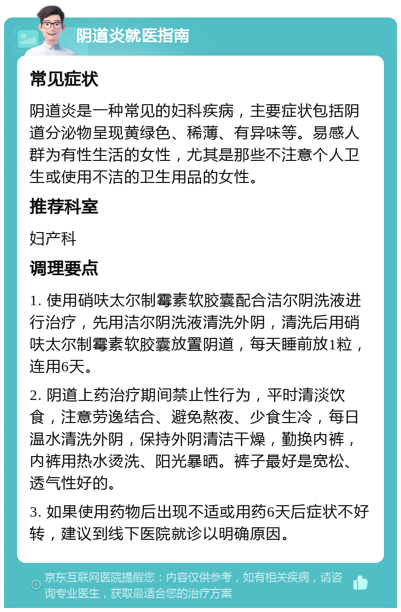 阴道炎就医指南 常见症状 阴道炎是一种常见的妇科疾病，主要症状包括阴道分泌物呈现黄绿色、稀薄、有异味等。易感人群为有性生活的女性，尤其是那些不注意个人卫生或使用不洁的卫生用品的女性。 推荐科室 妇产科 调理要点 1. 使用硝呋太尔制霉素软胶囊配合洁尔阴洗液进行治疗，先用洁尔阴洗液清洗外阴，清洗后用硝呋太尔制霉素软胶囊放置阴道，每天睡前放1粒，连用6天。 2. 阴道上药治疗期间禁止性行为，平时清淡饮食，注意劳逸结合、避免熬夜、少食生冷，每日温水清洗外阴，保持外阴清洁干燥，勤换内裤，内裤用热水烫洗、阳光暴晒。裤子最好是宽松、透气性好的。 3. 如果使用药物后出现不适或用药6天后症状不好转，建议到线下医院就诊以明确原因。