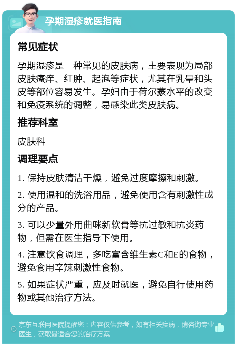 孕期湿疹就医指南 常见症状 孕期湿疹是一种常见的皮肤病，主要表现为局部皮肤瘙痒、红肿、起泡等症状，尤其在乳晕和头皮等部位容易发生。孕妇由于荷尔蒙水平的改变和免疫系统的调整，易感染此类皮肤病。 推荐科室 皮肤科 调理要点 1. 保持皮肤清洁干燥，避免过度摩擦和刺激。 2. 使用温和的洗浴用品，避免使用含有刺激性成分的产品。 3. 可以少量外用曲咪新软膏等抗过敏和抗炎药物，但需在医生指导下使用。 4. 注意饮食调理，多吃富含维生素C和E的食物，避免食用辛辣刺激性食物。 5. 如果症状严重，应及时就医，避免自行使用药物或其他治疗方法。