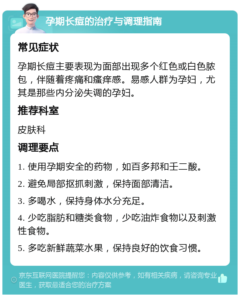 孕期长痘的治疗与调理指南 常见症状 孕期长痘主要表现为面部出现多个红色或白色脓包，伴随着疼痛和瘙痒感。易感人群为孕妇，尤其是那些内分泌失调的孕妇。 推荐科室 皮肤科 调理要点 1. 使用孕期安全的药物，如百多邦和壬二酸。 2. 避免局部抠抓刺激，保持面部清洁。 3. 多喝水，保持身体水分充足。 4. 少吃脂肪和糖类食物，少吃油炸食物以及刺激性食物。 5. 多吃新鲜蔬菜水果，保持良好的饮食习惯。