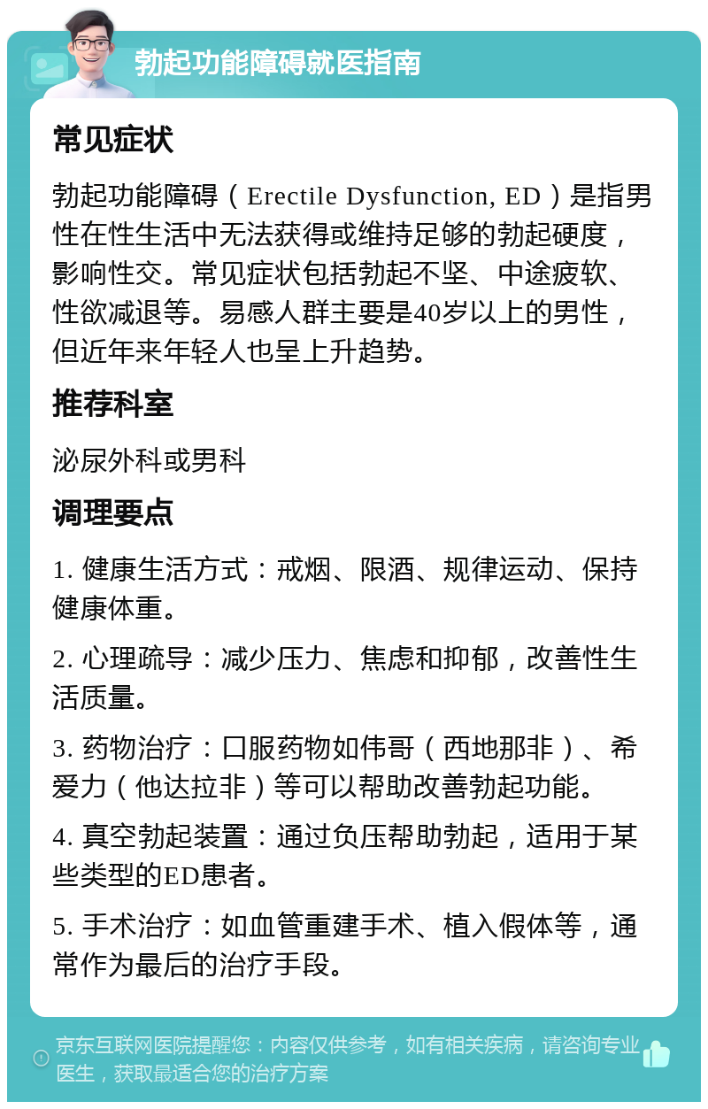 勃起功能障碍就医指南 常见症状 勃起功能障碍（Erectile Dysfunction, ED）是指男性在性生活中无法获得或维持足够的勃起硬度，影响性交。常见症状包括勃起不坚、中途疲软、性欲减退等。易感人群主要是40岁以上的男性，但近年来年轻人也呈上升趋势。 推荐科室 泌尿外科或男科 调理要点 1. 健康生活方式：戒烟、限酒、规律运动、保持健康体重。 2. 心理疏导：减少压力、焦虑和抑郁，改善性生活质量。 3. 药物治疗：口服药物如伟哥（西地那非）、希爱力（他达拉非）等可以帮助改善勃起功能。 4. 真空勃起装置：通过负压帮助勃起，适用于某些类型的ED患者。 5. 手术治疗：如血管重建手术、植入假体等，通常作为最后的治疗手段。