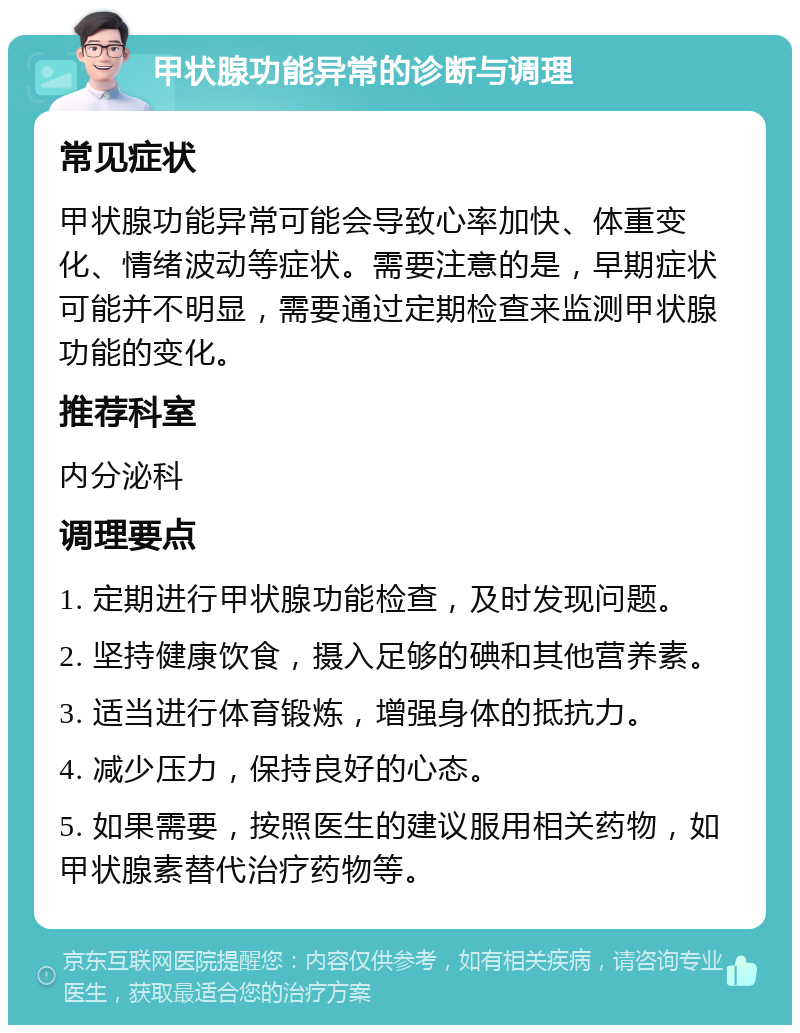 甲状腺功能异常的诊断与调理 常见症状 甲状腺功能异常可能会导致心率加快、体重变化、情绪波动等症状。需要注意的是，早期症状可能并不明显，需要通过定期检查来监测甲状腺功能的变化。 推荐科室 内分泌科 调理要点 1. 定期进行甲状腺功能检查，及时发现问题。 2. 坚持健康饮食，摄入足够的碘和其他营养素。 3. 适当进行体育锻炼，增强身体的抵抗力。 4. 减少压力，保持良好的心态。 5. 如果需要，按照医生的建议服用相关药物，如甲状腺素替代治疗药物等。