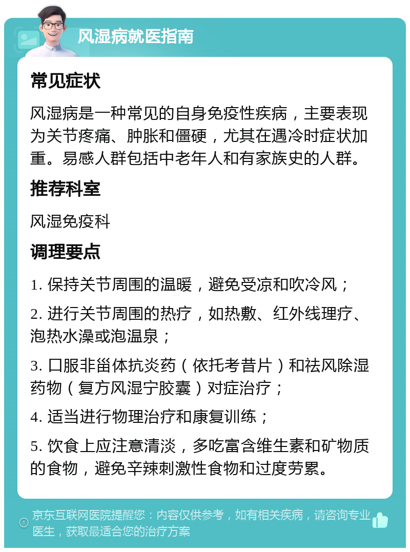 风湿病就医指南 常见症状 风湿病是一种常见的自身免疫性疾病，主要表现为关节疼痛、肿胀和僵硬，尤其在遇冷时症状加重。易感人群包括中老年人和有家族史的人群。 推荐科室 风湿免疫科 调理要点 1. 保持关节周围的温暖，避免受凉和吹冷风； 2. 进行关节周围的热疗，如热敷、红外线理疗、泡热水澡或泡温泉； 3. 口服非甾体抗炎药（依托考昔片）和祛风除湿药物（复方风湿宁胶囊）对症治疗； 4. 适当进行物理治疗和康复训练； 5. 饮食上应注意清淡，多吃富含维生素和矿物质的食物，避免辛辣刺激性食物和过度劳累。