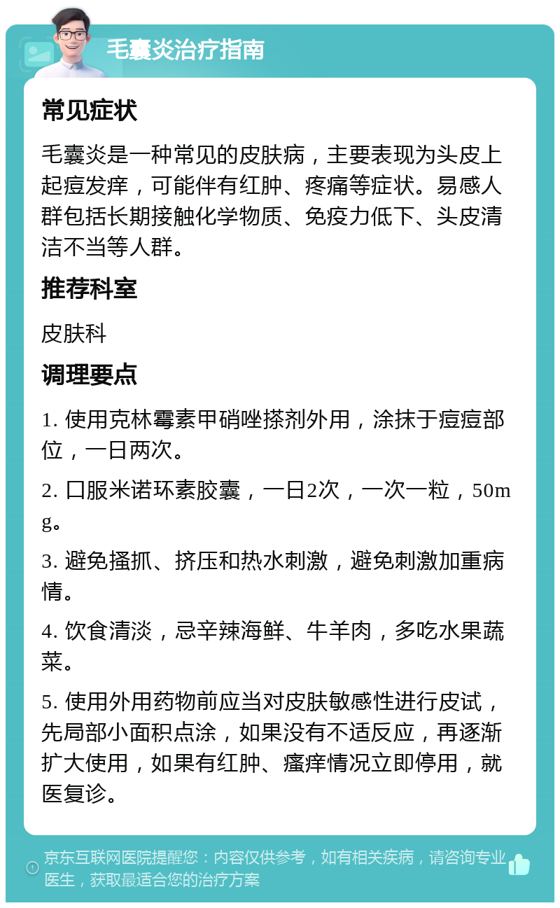 毛囊炎治疗指南 常见症状 毛囊炎是一种常见的皮肤病，主要表现为头皮上起痘发痒，可能伴有红肿、疼痛等症状。易感人群包括长期接触化学物质、免疫力低下、头皮清洁不当等人群。 推荐科室 皮肤科 调理要点 1. 使用克林霉素甲硝唑搽剂外用，涂抹于痘痘部位，一日两次。 2. 口服米诺环素胶囊，一日2次，一次一粒，50mg。 3. 避免搔抓、挤压和热水刺激，避免刺激加重病情。 4. 饮食清淡，忌辛辣海鲜、牛羊肉，多吃水果蔬菜。 5. 使用外用药物前应当对皮肤敏感性进行皮试，先局部小面积点涂，如果没有不适反应，再逐渐扩大使用，如果有红肿、瘙痒情况立即停用，就医复诊。