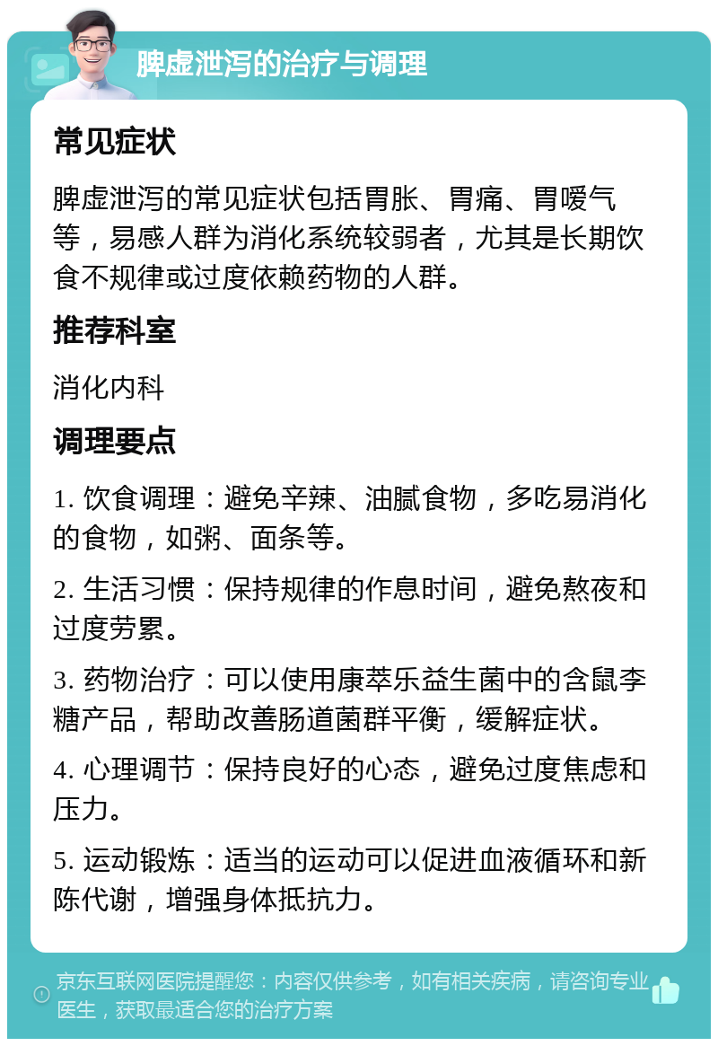 脾虚泄泻的治疗与调理 常见症状 脾虚泄泻的常见症状包括胃胀、胃痛、胃嗳气等，易感人群为消化系统较弱者，尤其是长期饮食不规律或过度依赖药物的人群。 推荐科室 消化内科 调理要点 1. 饮食调理：避免辛辣、油腻食物，多吃易消化的食物，如粥、面条等。 2. 生活习惯：保持规律的作息时间，避免熬夜和过度劳累。 3. 药物治疗：可以使用康萃乐益生菌中的含鼠李糖产品，帮助改善肠道菌群平衡，缓解症状。 4. 心理调节：保持良好的心态，避免过度焦虑和压力。 5. 运动锻炼：适当的运动可以促进血液循环和新陈代谢，增强身体抵抗力。