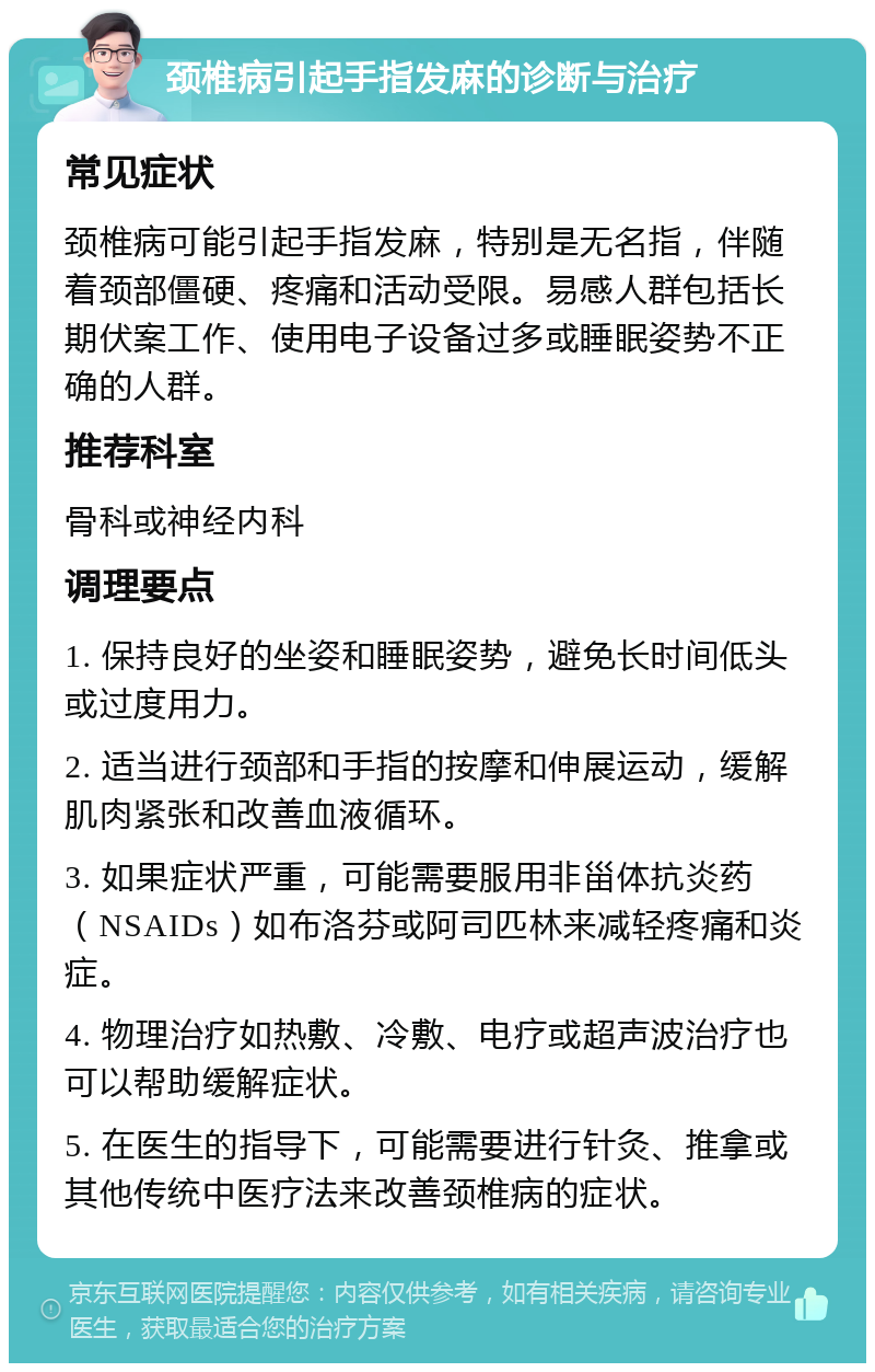 颈椎病引起手指发麻的诊断与治疗 常见症状 颈椎病可能引起手指发麻，特别是无名指，伴随着颈部僵硬、疼痛和活动受限。易感人群包括长期伏案工作、使用电子设备过多或睡眠姿势不正确的人群。 推荐科室 骨科或神经内科 调理要点 1. 保持良好的坐姿和睡眠姿势，避免长时间低头或过度用力。 2. 适当进行颈部和手指的按摩和伸展运动，缓解肌肉紧张和改善血液循环。 3. 如果症状严重，可能需要服用非甾体抗炎药（NSAIDs）如布洛芬或阿司匹林来减轻疼痛和炎症。 4. 物理治疗如热敷、冷敷、电疗或超声波治疗也可以帮助缓解症状。 5. 在医生的指导下，可能需要进行针灸、推拿或其他传统中医疗法来改善颈椎病的症状。