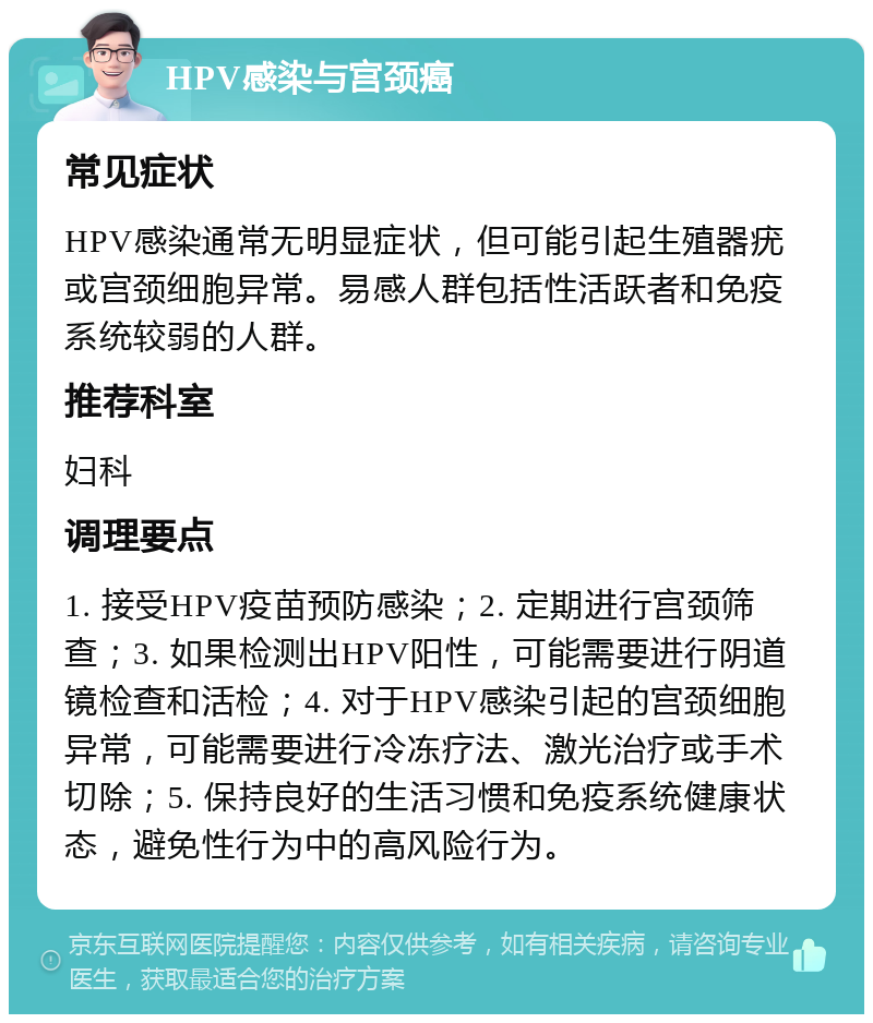 HPV感染与宫颈癌 常见症状 HPV感染通常无明显症状，但可能引起生殖器疣或宫颈细胞异常。易感人群包括性活跃者和免疫系统较弱的人群。 推荐科室 妇科 调理要点 1. 接受HPV疫苗预防感染；2. 定期进行宫颈筛查；3. 如果检测出HPV阳性，可能需要进行阴道镜检查和活检；4. 对于HPV感染引起的宫颈细胞异常，可能需要进行冷冻疗法、激光治疗或手术切除；5. 保持良好的生活习惯和免疫系统健康状态，避免性行为中的高风险行为。