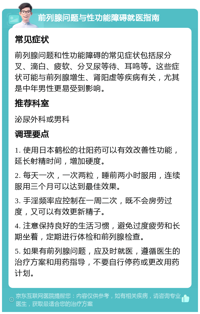 前列腺问题与性功能障碍就医指南 常见症状 前列腺问题和性功能障碍的常见症状包括尿分叉、滴白、疲软、分叉尿等待、耳鸣等。这些症状可能与前列腺增生、肾阳虚等疾病有关，尤其是中年男性更易受到影响。 推荐科室 泌尿外科或男科 调理要点 1. 使用日本鹤松的壮阳药可以有效改善性功能，延长射精时间，增加硬度。 2. 每天一次，一次两粒，睡前两小时服用，连续服用三个月可以达到最佳效果。 3. 手淫频率应控制在一周二次，既不会房劳过度，又可以有效更新精子。 4. 注意保持良好的生活习惯，避免过度疲劳和长期坐着，定期进行体检和前列腺检查。 5. 如果有前列腺问题，应及时就医，遵循医生的治疗方案和用药指导，不要自行停药或更改用药计划。