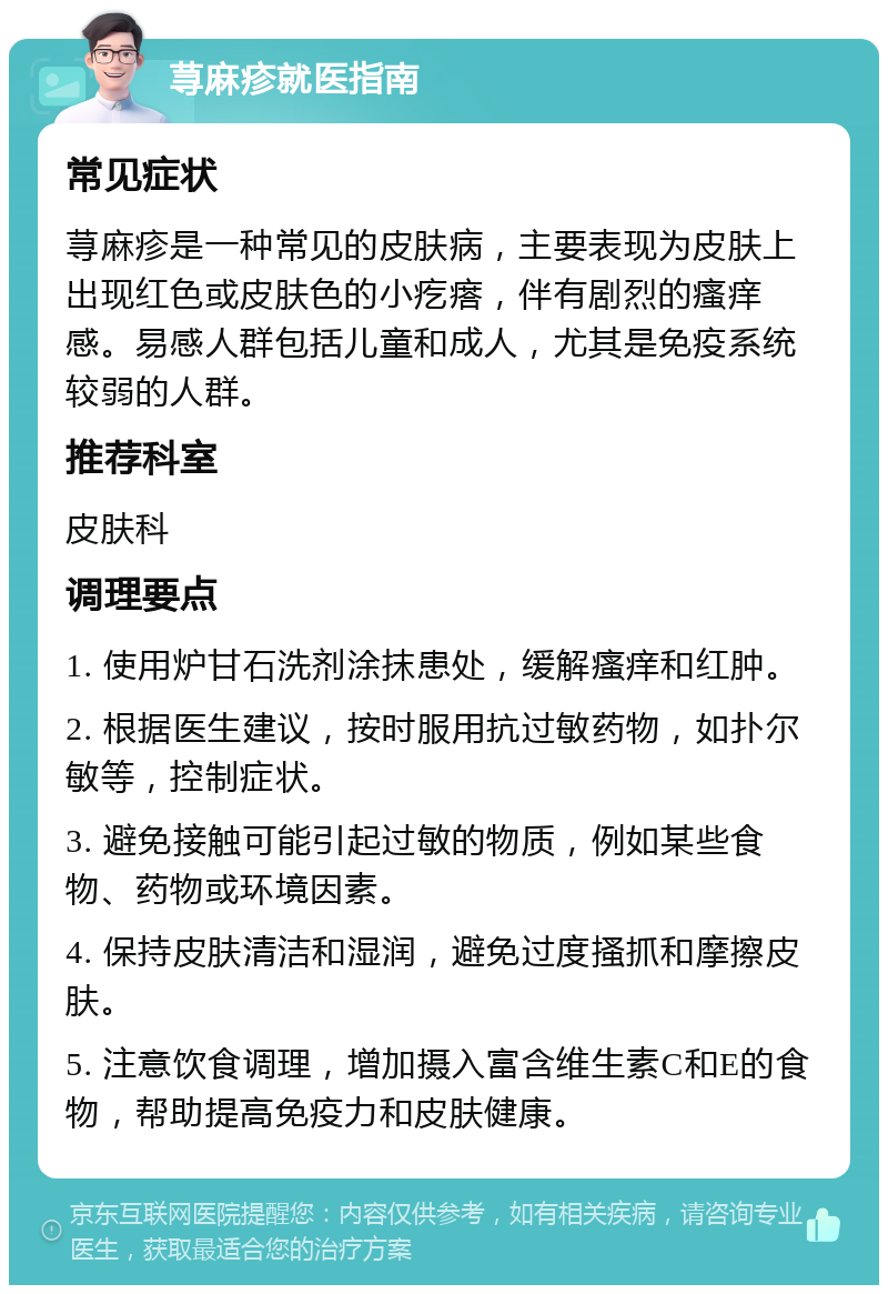 荨麻疹就医指南 常见症状 荨麻疹是一种常见的皮肤病，主要表现为皮肤上出现红色或皮肤色的小疙瘩，伴有剧烈的瘙痒感。易感人群包括儿童和成人，尤其是免疫系统较弱的人群。 推荐科室 皮肤科 调理要点 1. 使用炉甘石洗剂涂抹患处，缓解瘙痒和红肿。 2. 根据医生建议，按时服用抗过敏药物，如扑尔敏等，控制症状。 3. 避免接触可能引起过敏的物质，例如某些食物、药物或环境因素。 4. 保持皮肤清洁和湿润，避免过度搔抓和摩擦皮肤。 5. 注意饮食调理，增加摄入富含维生素C和E的食物，帮助提高免疫力和皮肤健康。