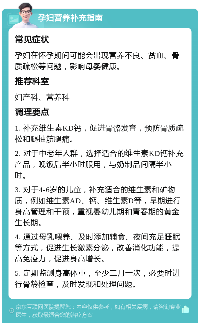 孕妇营养补充指南 常见症状 孕妇在怀孕期间可能会出现营养不良、贫血、骨质疏松等问题，影响母婴健康。 推荐科室 妇产科、营养科 调理要点 1. 补充维生素KD钙，促进骨骼发育，预防骨质疏松和腿抽筋腿痛。 2. 对于中老年人群，选择适合的维生素KD钙补充产品，晚饭后半小时服用，与奶制品间隔半小时。 3. 对于4-6岁的儿童，补充适合的维生素和矿物质，例如维生素AD、钙、维生素D等，早期进行身高管理和干预，重视婴幼儿期和青春期的黄金生长期。 4. 通过母乳喂养、及时添加辅食、夜间充足睡眠等方式，促进生长激素分泌，改善消化功能，提高免疫力，促进身高增长。 5. 定期监测身高体重，至少三月一次，必要时进行骨龄检查，及时发现和处理问题。