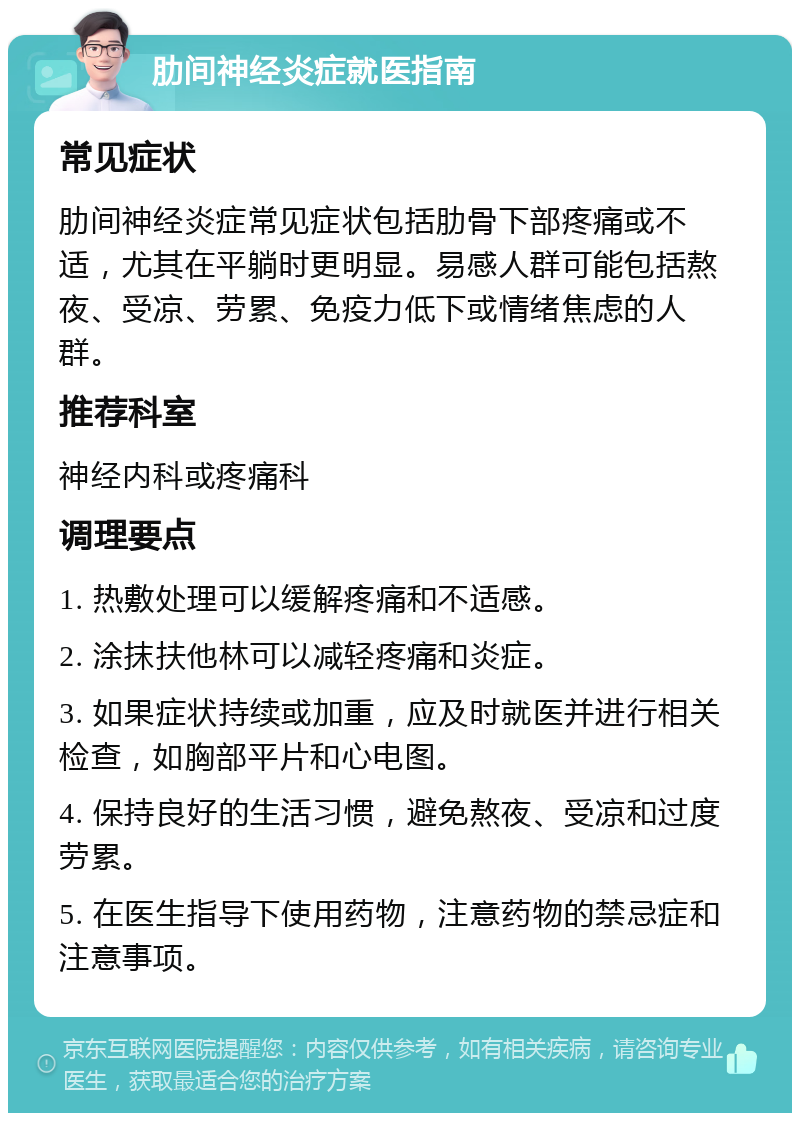 肋间神经炎症就医指南 常见症状 肋间神经炎症常见症状包括肋骨下部疼痛或不适，尤其在平躺时更明显。易感人群可能包括熬夜、受凉、劳累、免疫力低下或情绪焦虑的人群。 推荐科室 神经内科或疼痛科 调理要点 1. 热敷处理可以缓解疼痛和不适感。 2. 涂抹扶他林可以减轻疼痛和炎症。 3. 如果症状持续或加重，应及时就医并进行相关检查，如胸部平片和心电图。 4. 保持良好的生活习惯，避免熬夜、受凉和过度劳累。 5. 在医生指导下使用药物，注意药物的禁忌症和注意事项。