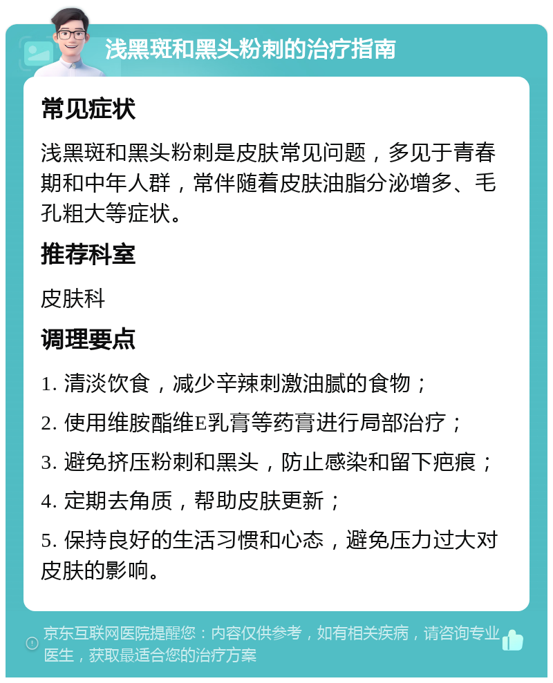 浅黑斑和黑头粉刺的治疗指南 常见症状 浅黑斑和黑头粉刺是皮肤常见问题，多见于青春期和中年人群，常伴随着皮肤油脂分泌增多、毛孔粗大等症状。 推荐科室 皮肤科 调理要点 1. 清淡饮食，减少辛辣刺激油腻的食物； 2. 使用维胺酯维E乳膏等药膏进行局部治疗； 3. 避免挤压粉刺和黑头，防止感染和留下疤痕； 4. 定期去角质，帮助皮肤更新； 5. 保持良好的生活习惯和心态，避免压力过大对皮肤的影响。