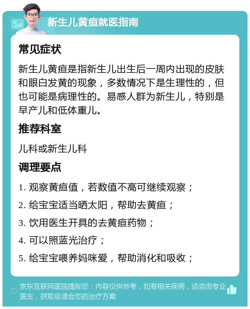 新生儿黄疸就医指南 常见症状 新生儿黄疸是指新生儿出生后一周内出现的皮肤和眼白发黄的现象，多数情况下是生理性的，但也可能是病理性的。易感人群为新生儿，特别是早产儿和低体重儿。 推荐科室 儿科或新生儿科 调理要点 1. 观察黄疸值，若数值不高可继续观察； 2. 给宝宝适当晒太阳，帮助去黄疸； 3. 饮用医生开具的去黄疸药物； 4. 可以照蓝光治疗； 5. 给宝宝喂养妈咪爱，帮助消化和吸收；