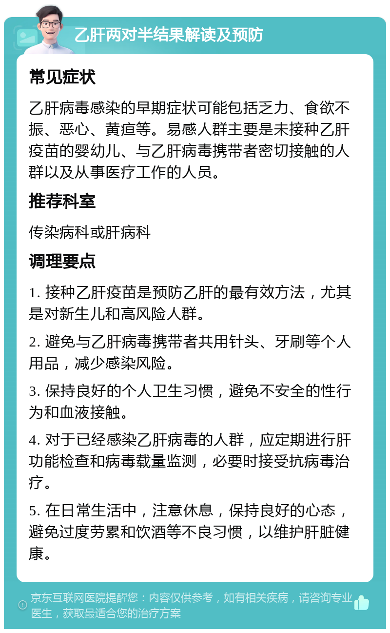 乙肝两对半结果解读及预防 常见症状 乙肝病毒感染的早期症状可能包括乏力、食欲不振、恶心、黄疸等。易感人群主要是未接种乙肝疫苗的婴幼儿、与乙肝病毒携带者密切接触的人群以及从事医疗工作的人员。 推荐科室 传染病科或肝病科 调理要点 1. 接种乙肝疫苗是预防乙肝的最有效方法，尤其是对新生儿和高风险人群。 2. 避免与乙肝病毒携带者共用针头、牙刷等个人用品，减少感染风险。 3. 保持良好的个人卫生习惯，避免不安全的性行为和血液接触。 4. 对于已经感染乙肝病毒的人群，应定期进行肝功能检查和病毒载量监测，必要时接受抗病毒治疗。 5. 在日常生活中，注意休息，保持良好的心态，避免过度劳累和饮酒等不良习惯，以维护肝脏健康。