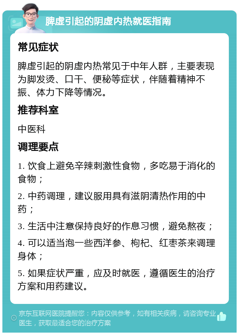 脾虚引起的阴虚内热就医指南 常见症状 脾虚引起的阴虚内热常见于中年人群，主要表现为脚发烫、口干、便秘等症状，伴随着精神不振、体力下降等情况。 推荐科室 中医科 调理要点 1. 饮食上避免辛辣刺激性食物，多吃易于消化的食物； 2. 中药调理，建议服用具有滋阴清热作用的中药； 3. 生活中注意保持良好的作息习惯，避免熬夜； 4. 可以适当泡一些西洋参、枸杞、红枣茶来调理身体； 5. 如果症状严重，应及时就医，遵循医生的治疗方案和用药建议。