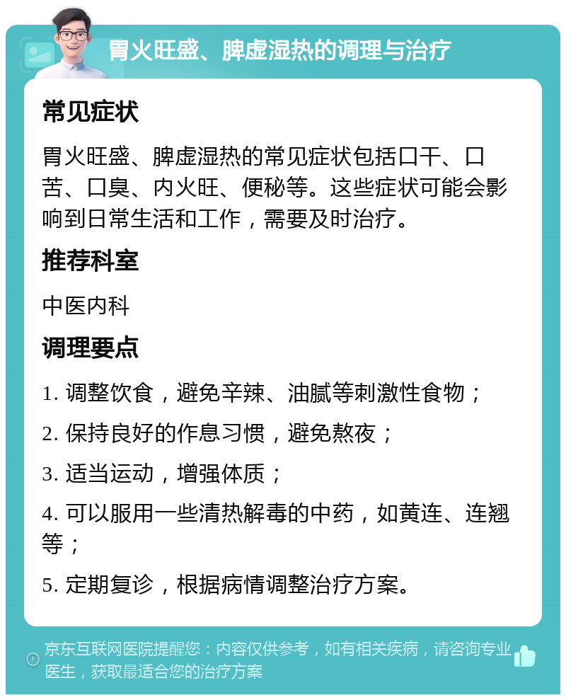 胃火旺盛、脾虚湿热的调理与治疗 常见症状 胃火旺盛、脾虚湿热的常见症状包括口干、口苦、口臭、内火旺、便秘等。这些症状可能会影响到日常生活和工作，需要及时治疗。 推荐科室 中医内科 调理要点 1. 调整饮食，避免辛辣、油腻等刺激性食物； 2. 保持良好的作息习惯，避免熬夜； 3. 适当运动，增强体质； 4. 可以服用一些清热解毒的中药，如黄连、连翘等； 5. 定期复诊，根据病情调整治疗方案。