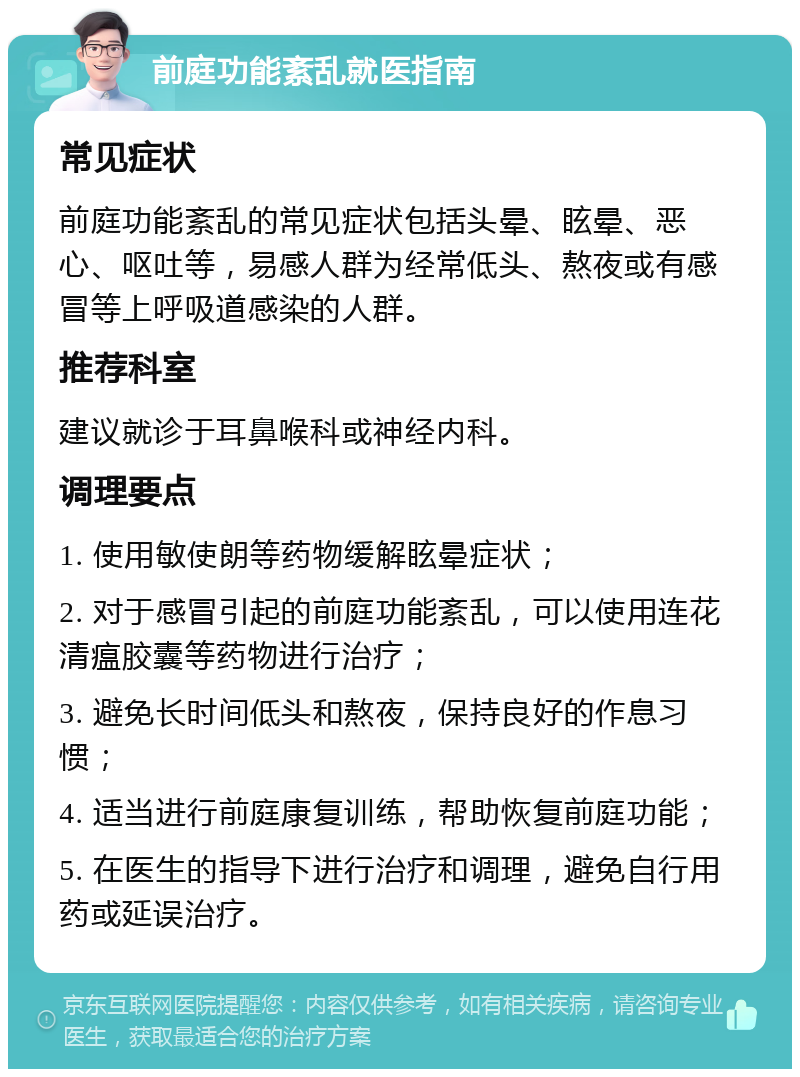 前庭功能紊乱就医指南 常见症状 前庭功能紊乱的常见症状包括头晕、眩晕、恶心、呕吐等，易感人群为经常低头、熬夜或有感冒等上呼吸道感染的人群。 推荐科室 建议就诊于耳鼻喉科或神经内科。 调理要点 1. 使用敏使朗等药物缓解眩晕症状； 2. 对于感冒引起的前庭功能紊乱，可以使用连花清瘟胶囊等药物进行治疗； 3. 避免长时间低头和熬夜，保持良好的作息习惯； 4. 适当进行前庭康复训练，帮助恢复前庭功能； 5. 在医生的指导下进行治疗和调理，避免自行用药或延误治疗。