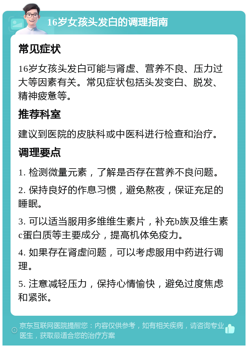 16岁女孩头发白的调理指南 常见症状 16岁女孩头发白可能与肾虚、营养不良、压力过大等因素有关。常见症状包括头发变白、脱发、精神疲惫等。 推荐科室 建议到医院的皮肤科或中医科进行检查和治疗。 调理要点 1. 检测微量元素，了解是否存在营养不良问题。 2. 保持良好的作息习惯，避免熬夜，保证充足的睡眠。 3. 可以适当服用多维维生素片，补充b族及维生素c蛋白质等主要成分，提高机体免疫力。 4. 如果存在肾虚问题，可以考虑服用中药进行调理。 5. 注意减轻压力，保持心情愉快，避免过度焦虑和紧张。