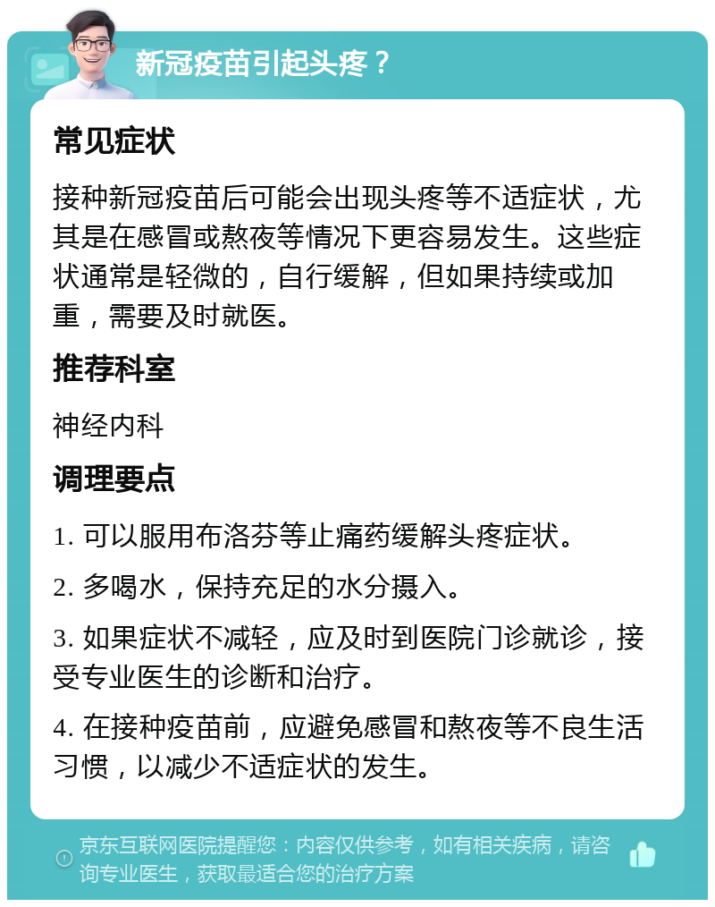 新冠疫苗引起头疼？ 常见症状 接种新冠疫苗后可能会出现头疼等不适症状，尤其是在感冒或熬夜等情况下更容易发生。这些症状通常是轻微的，自行缓解，但如果持续或加重，需要及时就医。 推荐科室 神经内科 调理要点 1. 可以服用布洛芬等止痛药缓解头疼症状。 2. 多喝水，保持充足的水分摄入。 3. 如果症状不减轻，应及时到医院门诊就诊，接受专业医生的诊断和治疗。 4. 在接种疫苗前，应避免感冒和熬夜等不良生活习惯，以减少不适症状的发生。