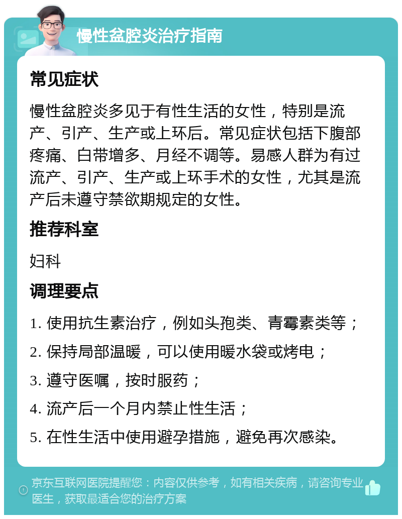 慢性盆腔炎治疗指南 常见症状 慢性盆腔炎多见于有性生活的女性，特别是流产、引产、生产或上环后。常见症状包括下腹部疼痛、白带增多、月经不调等。易感人群为有过流产、引产、生产或上环手术的女性，尤其是流产后未遵守禁欲期规定的女性。 推荐科室 妇科 调理要点 1. 使用抗生素治疗，例如头孢类、青霉素类等； 2. 保持局部温暖，可以使用暖水袋或烤电； 3. 遵守医嘱，按时服药； 4. 流产后一个月内禁止性生活； 5. 在性生活中使用避孕措施，避免再次感染。