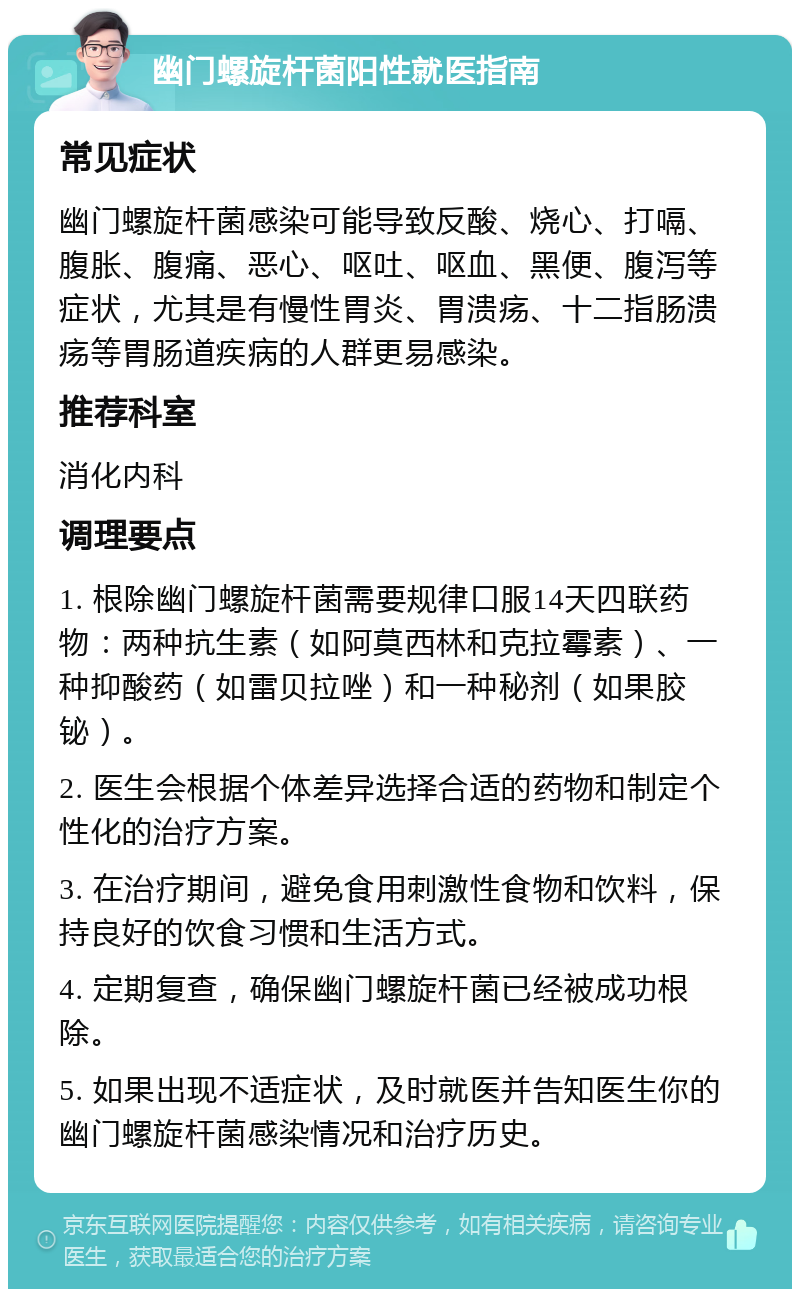 幽门螺旋杆菌阳性就医指南 常见症状 幽门螺旋杆菌感染可能导致反酸、烧心、打嗝、腹胀、腹痛、恶心、呕吐、呕血、黑便、腹泻等症状，尤其是有慢性胃炎、胃溃疡、十二指肠溃疡等胃肠道疾病的人群更易感染。 推荐科室 消化内科 调理要点 1. 根除幽门螺旋杆菌需要规律口服14天四联药物：两种抗生素（如阿莫西林和克拉霉素）、一种抑酸药（如雷贝拉唑）和一种秘剂（如果胶铋）。 2. 医生会根据个体差异选择合适的药物和制定个性化的治疗方案。 3. 在治疗期间，避免食用刺激性食物和饮料，保持良好的饮食习惯和生活方式。 4. 定期复查，确保幽门螺旋杆菌已经被成功根除。 5. 如果出现不适症状，及时就医并告知医生你的幽门螺旋杆菌感染情况和治疗历史。