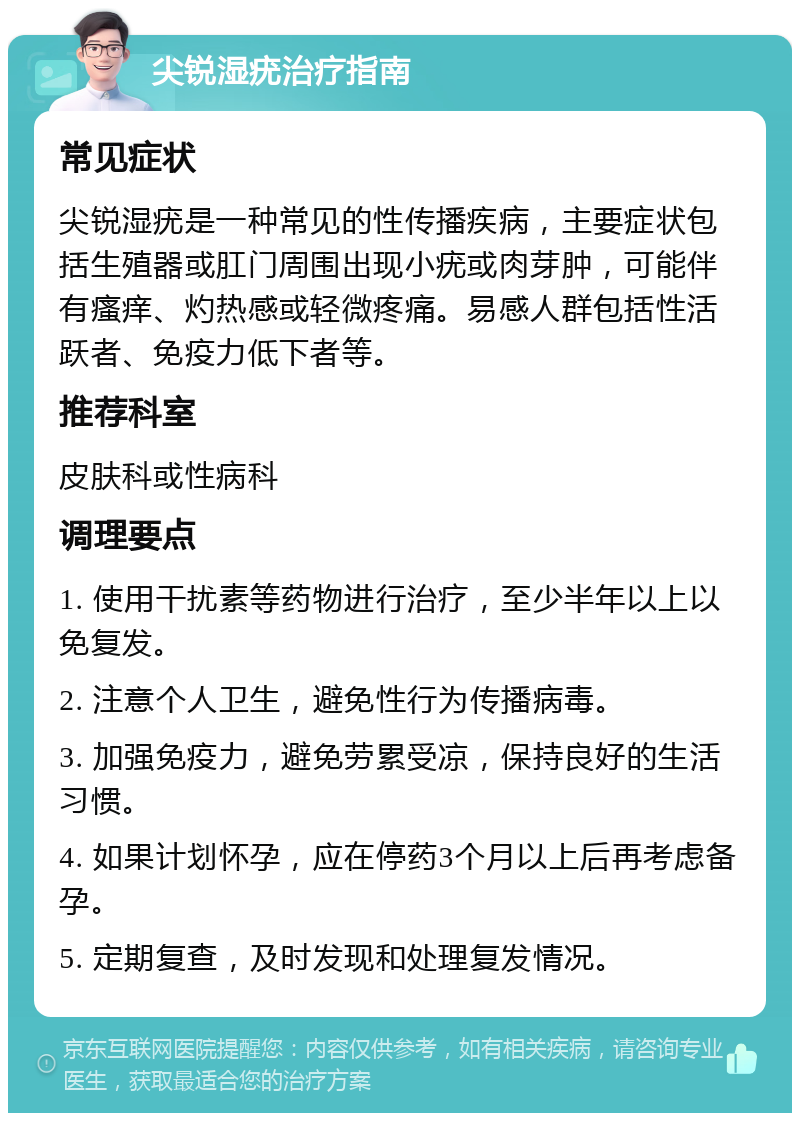 尖锐湿疣治疗指南 常见症状 尖锐湿疣是一种常见的性传播疾病，主要症状包括生殖器或肛门周围出现小疣或肉芽肿，可能伴有瘙痒、灼热感或轻微疼痛。易感人群包括性活跃者、免疫力低下者等。 推荐科室 皮肤科或性病科 调理要点 1. 使用干扰素等药物进行治疗，至少半年以上以免复发。 2. 注意个人卫生，避免性行为传播病毒。 3. 加强免疫力，避免劳累受凉，保持良好的生活习惯。 4. 如果计划怀孕，应在停药3个月以上后再考虑备孕。 5. 定期复查，及时发现和处理复发情况。