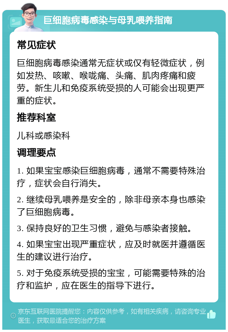 巨细胞病毒感染与母乳喂养指南 常见症状 巨细胞病毒感染通常无症状或仅有轻微症状，例如发热、咳嗽、喉咙痛、头痛、肌肉疼痛和疲劳。新生儿和免疫系统受损的人可能会出现更严重的症状。 推荐科室 儿科或感染科 调理要点 1. 如果宝宝感染巨细胞病毒，通常不需要特殊治疗，症状会自行消失。 2. 继续母乳喂养是安全的，除非母亲本身也感染了巨细胞病毒。 3. 保持良好的卫生习惯，避免与感染者接触。 4. 如果宝宝出现严重症状，应及时就医并遵循医生的建议进行治疗。 5. 对于免疫系统受损的宝宝，可能需要特殊的治疗和监护，应在医生的指导下进行。