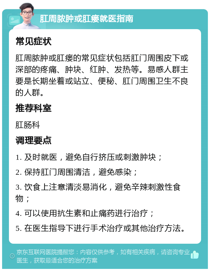 肛周脓肿或肛瘘就医指南 常见症状 肛周脓肿或肛瘘的常见症状包括肛门周围皮下或深部的疼痛、肿块、红肿、发热等。易感人群主要是长期坐着或站立、便秘、肛门周围卫生不良的人群。 推荐科室 肛肠科 调理要点 1. 及时就医，避免自行挤压或刺激肿块； 2. 保持肛门周围清洁，避免感染； 3. 饮食上注意清淡易消化，避免辛辣刺激性食物； 4. 可以使用抗生素和止痛药进行治疗； 5. 在医生指导下进行手术治疗或其他治疗方法。