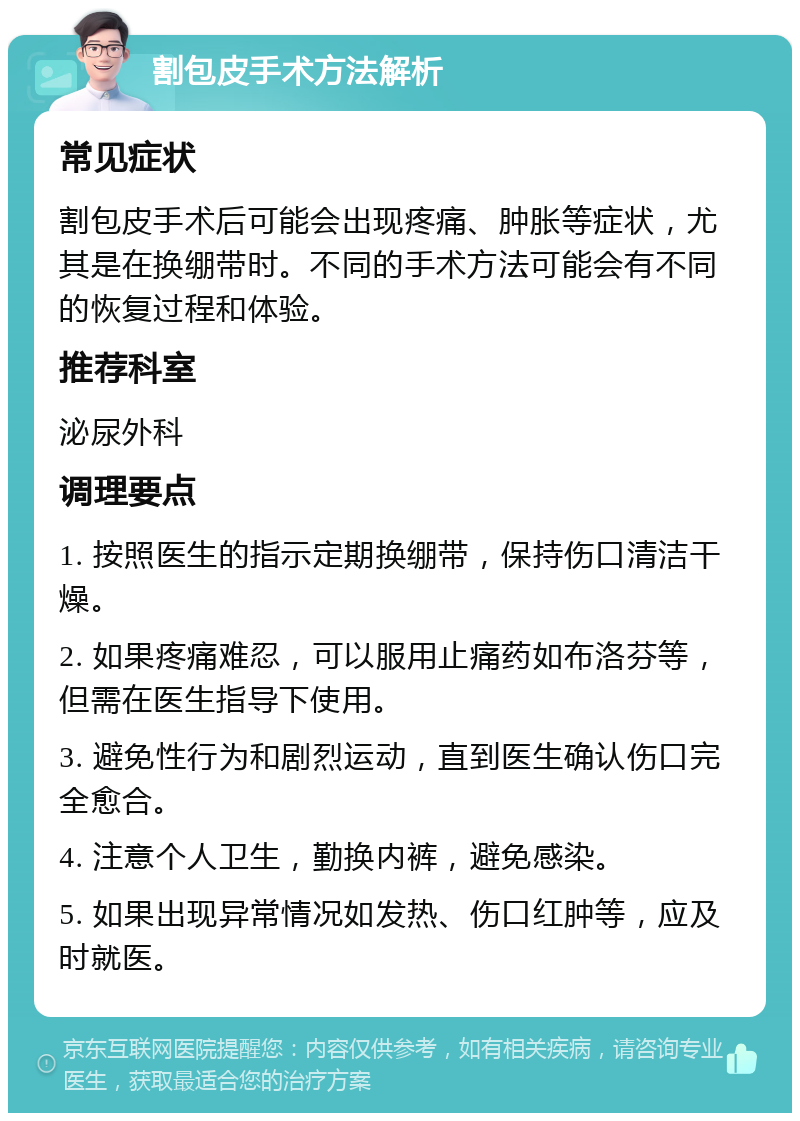 割包皮手术方法解析 常见症状 割包皮手术后可能会出现疼痛、肿胀等症状，尤其是在换绷带时。不同的手术方法可能会有不同的恢复过程和体验。 推荐科室 泌尿外科 调理要点 1. 按照医生的指示定期换绷带，保持伤口清洁干燥。 2. 如果疼痛难忍，可以服用止痛药如布洛芬等，但需在医生指导下使用。 3. 避免性行为和剧烈运动，直到医生确认伤口完全愈合。 4. 注意个人卫生，勤换内裤，避免感染。 5. 如果出现异常情况如发热、伤口红肿等，应及时就医。