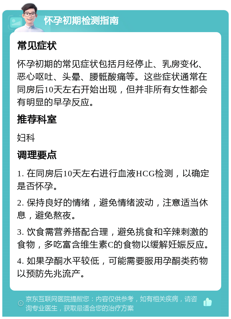 怀孕初期检测指南 常见症状 怀孕初期的常见症状包括月经停止、乳房变化、恶心呕吐、头晕、腰骶酸痛等。这些症状通常在同房后10天左右开始出现，但并非所有女性都会有明显的早孕反应。 推荐科室 妇科 调理要点 1. 在同房后10天左右进行血液HCG检测，以确定是否怀孕。 2. 保持良好的情绪，避免情绪波动，注意适当休息，避免熬夜。 3. 饮食需营养搭配合理，避免挑食和辛辣刺激的食物，多吃富含维生素C的食物以缓解妊娠反应。 4. 如果孕酮水平较低，可能需要服用孕酮类药物以预防先兆流产。