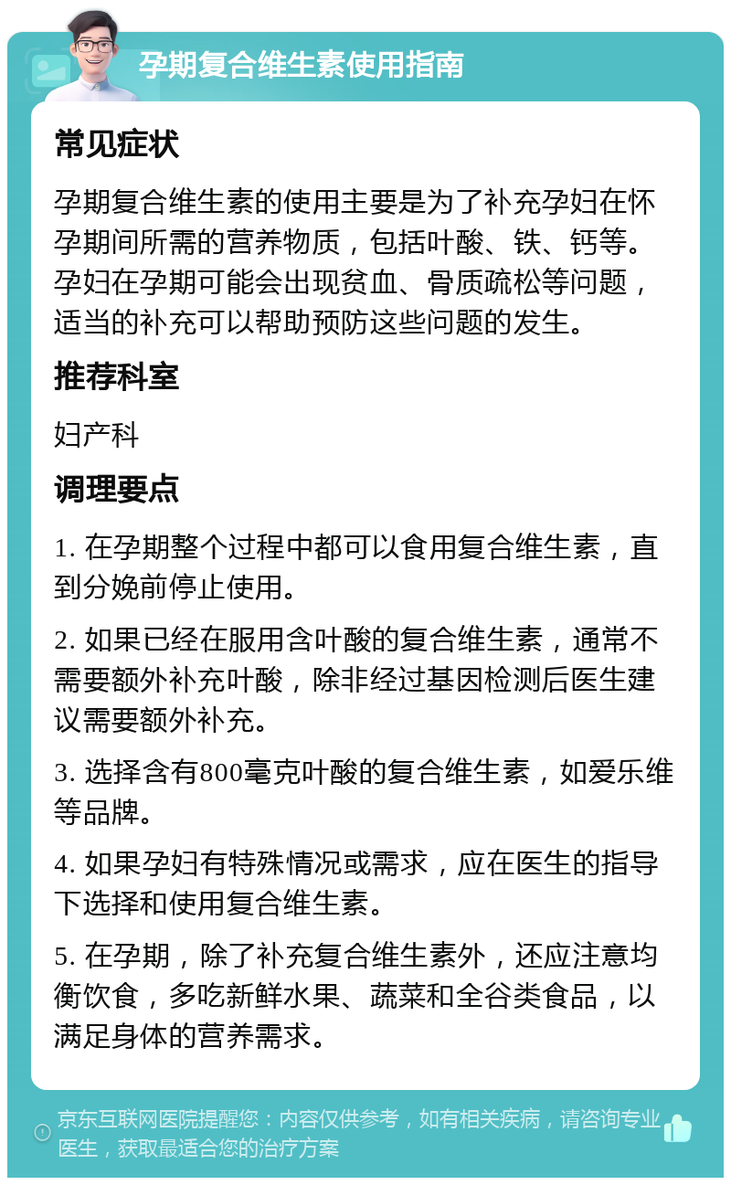 孕期复合维生素使用指南 常见症状 孕期复合维生素的使用主要是为了补充孕妇在怀孕期间所需的营养物质，包括叶酸、铁、钙等。孕妇在孕期可能会出现贫血、骨质疏松等问题，适当的补充可以帮助预防这些问题的发生。 推荐科室 妇产科 调理要点 1. 在孕期整个过程中都可以食用复合维生素，直到分娩前停止使用。 2. 如果已经在服用含叶酸的复合维生素，通常不需要额外补充叶酸，除非经过基因检测后医生建议需要额外补充。 3. 选择含有800毫克叶酸的复合维生素，如爱乐维等品牌。 4. 如果孕妇有特殊情况或需求，应在医生的指导下选择和使用复合维生素。 5. 在孕期，除了补充复合维生素外，还应注意均衡饮食，多吃新鲜水果、蔬菜和全谷类食品，以满足身体的营养需求。