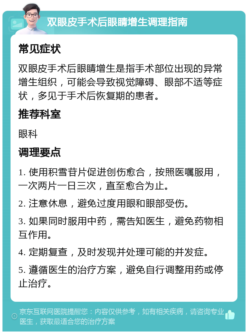 双眼皮手术后眼睛增生调理指南 常见症状 双眼皮手术后眼睛增生是指手术部位出现的异常增生组织，可能会导致视觉障碍、眼部不适等症状，多见于手术后恢复期的患者。 推荐科室 眼科 调理要点 1. 使用积雪苷片促进创伤愈合，按照医嘱服用，一次两片一日三次，直至愈合为止。 2. 注意休息，避免过度用眼和眼部受伤。 3. 如果同时服用中药，需告知医生，避免药物相互作用。 4. 定期复查，及时发现并处理可能的并发症。 5. 遵循医生的治疗方案，避免自行调整用药或停止治疗。