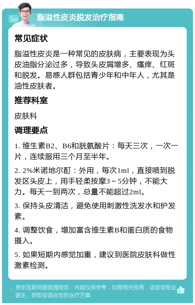 脂溢性皮炎脱发治疗指南 常见症状 脂溢性皮炎是一种常见的皮肤病，主要表现为头皮油脂分泌过多，导致头皮屑增多、瘙痒、红斑和脱发。易感人群包括青少年和中年人，尤其是油性皮肤者。 推荐科室 皮肤科 调理要点 1. 维生素B2、B6和胱氨酸片：每天三次，一次一片，连续服用三个月至半年。 2. 2%米诺地尔酊：外用，每次1ml，直接喷到脱发区头皮上，用手轻柔按摩3～5分钟，不能大力。每天一到两次，总量不能超过2ml。 3. 保持头皮清洁，避免使用刺激性洗发水和护发素。 4. 调整饮食，增加富含维生素B和蛋白质的食物摄入。 5. 如果短期内感觉加重，建议到医院皮肤科做性激素检测。